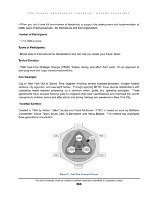 T H E C H A N G E M A N A G E M E N T T O O L B O O K – H O L G E R N A U H E I M E R
This work is licensed under the Creative Commons Attribution-ShareAlike 3.0 Unported License.
266
•  When  you  don’t have full commitment of leadership to support the development and implementation of
better ways of doing business—for themselves and their organisation
Number of Participants:
•  1–10, 000 or more
Types of Participants:
•  Broad  base  of  internal/external  stakeholders  who  can  help  you  create  your  future, faster
Typical Duration:
•  With  Real-Time Strategic Change (RTSC), “before, during, and  after”  don’t exist. It’s an approach to
everyday work and major transformation efforts.
Brief Example:
City of New York Out of School Time program involving several hundred providers, multiple funding
streams, city agencies, and oversight bodies. Through applying RTSC, these diverse stakeholders with
competing needs reached consensus on a common vision, goals, and operating principles. These
agreements have ensured funding goes to programs that meet specifications and improved the overall
care given to children before and after school and during holidays and weekends in New York City.
Historical Context:
Created   in   1994   by   Robert   “Jake”   Jacobs   and   Frank   McKeown, RTSC is based on work by Kathleen
Dannemiller, Chuck Tyson, Bruce Gibb, Al Davenport, and Nancy Badore. The method has undergone
three generations of evolution.
Figure 71: Real Time Strategic Change
 