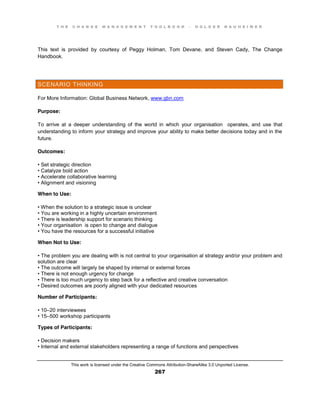 T H E C H A N G E M A N A G E M E N T T O O L B O O K – H O L G E R N A U H E I M E R
This work is licensed under the Creative Commons Attribution-ShareAlike 3.0 Unported License.
267
This text is provided by courtesy of Peggy Holman, Tom Devane, and Steven Cady, The Change
Handbook.
SCENARIO THINKING
For More Information: Global Business Network, www.gbn.com
Purpose:
To arrive at a deeper understanding of the world in which your organisation operates, and use that
understanding to inform your strategy and improve your ability to make better decisions today and in the
future.
Outcomes:
•  Set  strategic  direction  
•  Catalyze  bold  action  
•  Accelerate  collaborative learning
•  Alignment  and  visioning
When to Use:
•  When  the  solution  to  a  strategic  issue  is  unclear  
•  You  are  working  in  a  highly  uncertain  environment  
•  There  is  leadership  support  for  scenario  thinking  
•  Your  organisation is open to change and dialogue
•  You  have  the  resources  for  a  successful  initiative
When Not to Use:
•  The  problem  you  are  dealing  with  is  not  central  to  your  organisation al strategy and/or your problem and
solution are clear
•  The  outcome  will  largely be shaped by internal or external forces
•  There  is  not  enough  urgency  for  change  
•  There  is  too  much  urgency  to  step  back  for  a  reflective  and  creative  conversation  
•  Desired  outcomes  are  poorly  aligned  with  your  dedicated  resources
Number of Participants:
•  10–20 interviewees
•  15–500 workshop participants
Types of Participants:
•  Decision  makers  
•  Internal  and  external  stakeholders  representing  a  range  of  functions  and  perspectives  
 