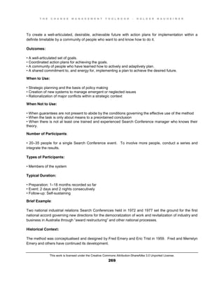 T H E C H A N G E M A N A G E M E N T T O O L B O O K – H O L G E R N A U H E I M E R
This work is licensed under the Creative Commons Attribution-ShareAlike 3.0 Unported License.
269
To create a well-articulated, desirable, achievable future with action plans for implementation within a
definite timetable by a community of people who want to and know how to do it.
Outcomes:
•  A  well-articulated set of goals.
•  Coordinated  action  plans  for  achieving  the  goals.
• A community of people who have learned how to actively and adaptively plan.
•  A  shared  commitment  to, and energy for, implementing a plan to achieve the desired future.
When to Use:
•  Strategic  planning  and  the  basis  of  policy  making  
•  Creation  of  new systems to manage emergent or neglected issues
•  Rationalization  of  major  conflicts  within  a  strategic  context
When Not to Use:
•  When  guarantees  are  not  present  to  abide  by  the  conditions  governing  the  effective  use  of  the  method  
•  When  the  task  is  only about means to a preordained conclusion
•  When  there  is  not  at  least  one  trained  and  experienced  Search  Conference  manager  who  knows  their  
theory.
Number of Participants:
•  20–35 people for a single Search Conference event. To involve more people, conduct a series and
integrate the results.
Types of Participants:
•  Members  of  the  system
Typical Duration:
•  Preparation:  1–18 months recorded so far
•  Event:  2  days  and  2  nights  consecutively  
•  Follow-up: Self-sustaining
Brief Example:
Two national industrial relations Search Conferences held in 1972 and 1977 set the ground for the first
national accord governing new directions for the democratization of work and revitalization of industry and
business  in  Australia  through  “award  restructuring”  and  other national processes.
Historical Context:
The method was conceptualised and designed by Fred Emery and Eric Trist in 1959. Fred and Merrelyn
Emery and others have continued its development.
 