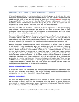 T H E C H A N G E M A N A G E M E N T T O O L B O O K – H O L G E R N A U H E I M E R
This work is licensed under the Creative Commons Attribution-ShareAlike 3.0 Unported License.
27
PERSONAL DEVELOPMENT: A PATH TO INDIVIDUAL GROWTH
When working as an adviser in organisations, I often wonder why people go to work each day in an
environment which they dislike. They know they have to work to earn their living, but they also know that
they would rather spend the time with their family or go fishing. They suffer from gastritis, believing that
they are paid far below their real value, aren’t trusting of their colleagues and they are of the opinion that
their boss is there to make their  lives’ impossible. Although they do their job they try to escape from this
hostile world as much as possible? Their family suffers, and their health deteriorates.
The funny thing is that from the outside it seems very obvious: an organisation full of people developing
their capacities, which can reconcile work and home life, and enjoy the progress made by their
organisation must be much more effective than an organisation full of frustrated staff. Why is it so difficult
to create an environment to which people want to belong?
I am sure that the desire for personal development has no cultural bias. People want to do a good job
everywhere, in France, in Nigeria, in Thailand, - but they believe that they are held back by their boss or
their colleagues, and by the system. Have you ever realised that your colleagues or even your boss feels
the same? Mind you, your colleagues or your subordinates might consider themselves fooled by you.
Personal development starts with developing integrity and competence for yourself. That is the essence
of this section. Without acknowledging your own capacities and your own personality (including
weaknesses and strengths) you won’t  do it. As the great dame of family therapy; Virginia Satir, put it: "I
am me”. There is nobody in the whole world that is exactly like me... Everything belongs to me - my body
and everything that it does, my spirit and all its thoughts and ideas, my eyes, and all images that they
see, my feelings, whatever they might be: anger, joy, frustration, love , disappointment and excitement;
my mouth and all words that it produces... All my victories and my successes belong to me as well as my
defeats and my failures. I am certain that sufficient room for personal growth is the most important
precondition for a learning organisation and offers an invaluable competitive advantage. Without having a
staff full of passion, effective teamwork (or, as Peter Senge puts it: teamlearning) is not achievable. The
Toolbook offers a series of exercises which help you to analyse your personal goals and values, and
connect your personal vision with the purpose of your organisation:
Drawing forth your personal vision:
In my view, this exercise is an essential first step for a change management. Defining your personal goals
and your future plans gives you a kick-off. It also helps to understand that recognising your values and
distinguishing them from others values, this is important for your growth
Changing limiting beliefs:
We refrain from doing many things not because we are unable to do them, but because we believe that
we don’t have the ability. Apart from real physiological handicaps, we are in principle able to do
everything, or we at least have the capacity to learn. This exercise is the essence of Robert Dilts’ work on
beliefs and is a way to start to rid oneself of limiting beliefs.
 