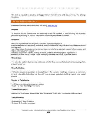 T H E C H A N G E M A N A G E M E N T T O O L B O O K – H O L G E R N A U H E I M E R
This work is licensed under the Creative Commons Attribution-ShareAlike 3.0 Unported License.
272
This text is provided by courtesy of Peggy Holman, Tom Devane, and Steven Cady, The Change
Handbook.
THE SIX SIGMA APPROACH
For More Information: American Society for Quality, www.asq.org
Purpose:
To improve process performance and eliminate causes of mistakes in manufacturing and business
processes by focusing on process outputs that are critically important to customers.
Outcomes:
•  Process  improvements  resulting  from  completed improvement projects
•  Human  elements  like  leadership, teamwork, and customer focus integrated with the process aspects of
improvement
•  An  infrastructure  of  management  systems  and  permanent  change  agents  is  created  to  lead, deploy, and
implement improvement projects
•  Leaders  are  provided  with  the  strategy, methods, and tools for changing their organisation s
•  Benefits  produce  culture  change, rather than trying to change the culture to produce benefits
When to Use:
•  To  solve  the  problem  by  improving processes, whether they are manufacturing, financial, supply chain,
or customer service
When Not to Use:
•  When  the  solution  to  a  problem  is  already  known— for example, installing a new piece of equipment,
bringing information technology into line with new corporate guidelines, building a plant, most capital
projects
Number of Participants:
•  4–6 team members per improvement project
•  From  1  to  more  than  100  parallel  teams
Types of Participants:
•  Leadership, Champions, Master Black Belts, Black Belts, Green Belts, functional support members
Typical Duration:
•  Preparation:  2  days–1 months
•  Process:  4–6 months per project
 