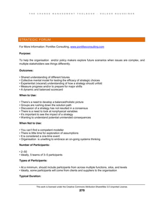 T H E C H A N G E M A N A G E M E N T T O O L B O O K – H O L G E R N A U H E I M E R
This work is licensed under the Creative Commons Attribution-ShareAlike 3.0 Unported License.
275
STRATEGIC FORUM
For More Information: Pontifex Consulting, www.pontifexconsulting.com
Purpose:
To help the organisation and/or policy makers explore future scenarios when issues are complex, and
multiple stakeholders see things differently.
Outcomes:
•  Shared  understanding  of  different  futures  
•  Collective  mental  model  for  testing  the  efficacy  of  strategic  choices  
•  Experiential  (visceral) understanding of how a strategy should unfold
•  Measure  progress  and/or  to  prepare  for  major  shifts  
•  A  dynamic  and  balanced  scorecard
When to Use:
•  There’s a need to develop a balanced/holistic picture
•  Groups  are  rushing  down  the  solution  path  
•  Discussion  of  a  strategy  has  not  resulted  in  a  consensus  
•  There  is  a  need  to  look  at  nonphysical  variables  
•  It’s important to see the impact of a strategy
•  Wanting  to  understand  potential  unintended  consequences
When Not to Use:
•  You  can’t find a competent modeller
•  There  is  little  time  for  exploration  of  assumptions  
•  It  is  considered  a  one-time event
•  Organisation is unwilling to embrace an on-going systems thinking
Number of Participants:
•  2–50
•  Ideally, 5 teams of 3–5 participants
Types of Participants:
•  At  a  minimum, should include participants from across multiple functions, silos, and levels
•  Ideally, some participants will come from clients and suppliers to the organisation
Typical Duration:
 