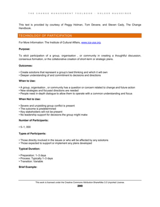 T H E C H A N G E M A N A G E M E N T T O O L B O O K – H O L G E R N A U H E I M E R
This work is licensed under the Creative Commons Attribution-ShareAlike 3.0 Unported License.
280
This text is provided by courtesy of Peggy Holman, Tom Devane, and Steven Cady, The Change
Handbook.
TECHNOLOGY OF PARTICIPATION
For More Information: The Institute of Cultural Affairs, www.ica-usa.org.
Purpose:
To elicit participation of a group, organisation , or community in creating a thoughtful discussion,
consensus formation, or the collaborative creation of short-term or strategic plans.
Outcomes:
•  Create  solutions  that  represent  a  group’s best thinking and which it will own
•  Deeper  understanding  of  and  commitment to decisions and directions
When to Use:
•  A  group, organisation , or community has a question or concern related to change and future action
•  New  strategies  and  focused  directions  are  needed  
•  People  need  in-depth dialogue to allow them to operate with a common understanding and focus
When Not to Use:
•  Severe  and  unyielding  group  conflict  is  present  
•  The  outcome  is  predetermined  
•  Key  stakeholders  will  not  be  present  
•  No  leadership  support  for  decisions  the  group  might  make
Number of Participants:
•  5–1, 000
Types of Participants:
•  Those  directly  involved  in  the  issues  or  who  will  be  affected  by  any  solutions  
•  Those  expected  to  support  or  implement  any  plans  developed
Typical Duration:
•  Preparation:  1–3 days
•  Process:  Typically 1–3 days
•  Transition:  Variable
Brief Example:
 