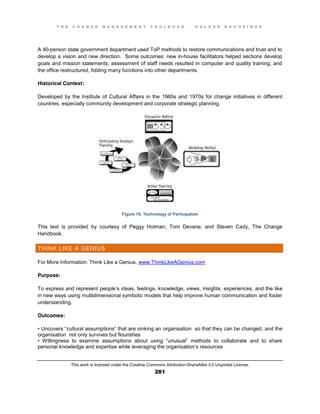 T H E C H A N G E M A N A G E M E N T T O O L B O O K – H O L G E R N A U H E I M E R
This work is licensed under the Creative Commons Attribution-ShareAlike 3.0 Unported License.
281
A 40-person state government department used ToP methods to restore communications and trust and to
develop a vision and new direction. Some outcomes: new in-house facilitators helped sections develop
goals and mission statements; assessment of staff needs resulted in computer and quality training; and
the office restructured, folding many functions into other departments.
Historical Context:
Developed by the Institute of Cultural Affairs in the 1960s and 1970s for change initiatives in different
countries, especially community development and corporate strategic planning.
Figure 79: Technology of Participation
This text is provided by courtesy of Peggy Holman, Tom Devane, and Steven Cady, The Change
Handbook.
THINK LIKE A GENIUS
For More Information: Think Like a Genius, www.ThinkLikeAGenius.com
Purpose:
To express and represent people’s ideas, feelings, knowledge, views, insights, experiences, and the like
in new ways using multidimensional symbolic models that help improve human communication and foster
understanding.
Outcomes:
•  Uncovers  “cultural  assumptions”  that  are  sinking  an  organisation so that they can be changed, and the
organisation not only survives but flourishes
•   Willingness   to   examine   assumptions   about   using   “unusual”   methods   to   collaborate   and   to   share  
personal knowledge and expertise while leveraging the organisation’s resources
 