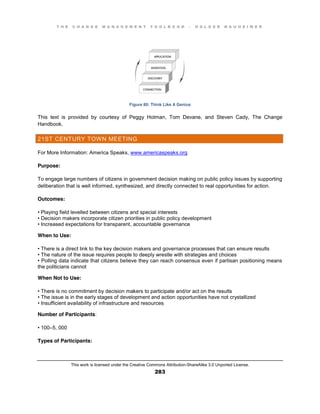 T H E C H A N G E M A N A G E M E N T T O O L B O O K – H O L G E R N A U H E I M E R
This work is licensed under the Creative Commons Attribution-ShareAlike 3.0 Unported License.
283
Figure 80: Think Like A Genius
This text is provided by courtesy of Peggy Holman, Tom Devane, and Steven Cady, The Change
Handbook.
21ST CENTURY TOWN MEETING
For More Information: America Speaks, www.americaspeaks.org
Purpose:
To engage large numbers of citizens in government decision making on public policy issues by supporting
deliberation that is well informed, synthesized, and directly connected to real opportunities for action.
Outcomes:
•  Playing  field  levelled between citizens and special interests
•  Decision  makers  incorporate  citizen  priorities  in  public  policy  development  
•  Increased  expectations  for  transparent, accountable governance
When to Use:
•  There  is  a  direct  link  to  the  key  decision  makers  and  governance  processes  that  can  ensure  results  
•  The  nature  of  the  issue  requires  people  to  deeply  wrestle  with  strategies  and  choices  
•  Polling  data  indicate  that  citizens  believe they can reach consensus even if partisan positioning means
the politicians cannot
When Not to Use:
•  There  is  no  commitment  by  decision  makers  to  participate  and/or  act  on  the  results  
•  The  issue  is  in  the  early  stages  of  development  and  action  opportunities have not crystallized
•  Insufficient  availability  of  infrastructure  and  resources
Number of Participants:
•  100–5, 000
Types of Participants:
 