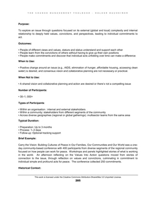 T H E C H A N G E M A N A G E M E N T T O O L B O O K – H O L G E R N A U H E I M E R
This work is licensed under the Creative Commons Attribution-ShareAlike 3.0 Unported License.
285
Purpose:
To explore an issue through questions focused on its external (global and local) complexity and internal
relationship to deeply held values, convictions, and perspectives, leading to individual commitments to
act.
Outcomes:
•  People  of  different  views  and  values, stature and status understand and support each other
•  People  learn  from  the  convictions  of  others  without  having  to  give  up  their  own  positions  
•  People  make  commitments  and  discover  that  individual  acts unfolding over time can make a difference
When to Use:
•  Positive  change  around  an  issue  (e.g., AIDS, elimination of hunger, affordable housing, accessing clean
water) is desired, and consensus vision and collaborative planning are not necessary or practical.
When Not to Use:
•  A  shared  vision  and  collaborative  planning  and  action  are  desired  or  there’s not a compelling issue
Number of Participants:
•  30–1, 000+
Types of Participants:
•  Within  an  organisation : internal and external stakeholders
•  Within a community: stakeholders from different segments of the community
•  Across  diverse  geographies  (regional  or  global  gatherings):  multisector  teams  from  the  same  area
Typical Duration:
•  Preparation:  Up  to  3  months  
•  Process:  1–3 days
•  Follow-up: Optional tracking support
Brief Example:
Carry the Vision: Building Cultures of Peace in Our Families, Our Communities and Our World was a one-
day community-based conference with 400 participants from diverse segments of the regional community
focused on how people can work for peace. Workshops and panels highlighted stories of what is working
in the world. An afternoon reflecting on the Values Into Action questions moved from stories of
connection to the issue, through reflection on values and convictions, culminating in commitment to
individual simple and profound acts for peace. The conference collected 250 commitments.
Historical Context:
 