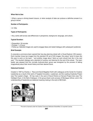 T H E C H A N G E M A N A G E M E N T T O O L B O O K – H O L G E R N A U H E I M E R
This work is licensed under the Creative Commons Attribution-ShareAlike 3.0 Unported License.
287
When Not to Use:
•  When  a  group  is  driving  toward  closure, or when analysis of data can produce a definitive answer to a
group’s issues
Number of Participants:
•  2–100s
Types of Participants:
•  Any;;  works  well  across  vast  differences  in  perspective, background, language, and culture.
Typical Duration:
•  Preparation:  20  minutes  
•  Process:  1–4 hours
•  Follow-up: Selected images are used to engage ideas and restart dialogue with subsequent audiences
Brief Example:
A corporate e-commerce team opened their two-day planning retreat with a Visual Explorer (VE) session.
Each  member  chose  two  images  from  the  standard  VE  set  of  224  images:  One  about  “what  it’s been like
this year to work on the team, ”  and  another  image  about  “what   our   work  should   look  like  in  the  next  
year.”  The  resultant  dialogue  set  a  standard of candour and listening for the rest of the retreat. The team
leader was pleased that this normally buttoned-down group was energized by the process of talking
imaginatively about their recent history and their desired future.
Historical Context:
Created in 1997 by Charles J. Palus and David Magellan Horth with colleagues at the Center for Creative
Leadership as a result of the work of Targeted Innovation, LeaderLab, and the Leading Creatively Project
(see The Leader’s Edge). VE has roots in the work of David Perkins at Harvard Project Zero (see The
Intelligent Eye); in the field of dialogue; in the group dream-work process of Montague Ullman; and in the
understanding of leadership as relational meaning making in the work of Bill Drath.
 