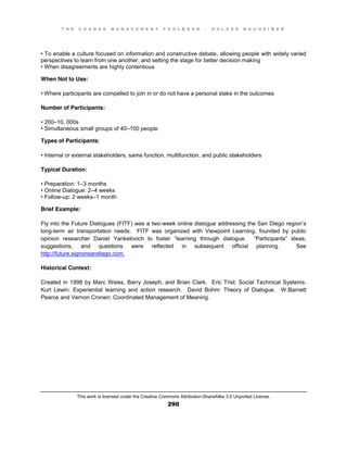 T H E C H A N G E M A N A G E M E N T T O O L B O O K – H O L G E R N A U H E I M E R
This work is licensed under the Creative Commons Attribution-ShareAlike 3.0 Unported License.
290
•  To  enable  a  culture  focused  on  information  and  constructive  debate, allowing people with widely varied
perspectives to learn from one another, and setting the stage for better decision making
•  When  disagreements  are  highly  contentious
When Not to Use:
•  Where  participants  are  compelled  to  join  in  or  do  not  have  a  personal  stake  in  the  outcomes
Number of Participants:
•  200–10, 000s
•  Simultaneous  small  groups  of  40–100 people
Types of Participants:
•  Internal  or  external  stakeholders, same function, multifunction, and public stakeholders
Typical Duration:
•  Preparation:  1–3 months
•  Online  Dialogue:  2–4 weeks
•  Follow-up: 2 weeks–1 month
Brief Example:
Fly into the Future Dialogues (FITF) was a two-week online dialogue addressing the San Diego region’s
long-term air transportation needs. FITF was organized with Viewpoint Learning, founded by public
opinion   researcher   Daniel   Yankelovich   to   foster   “learning   through   dialogue. ”Participants” ideas,
suggestions, and questions were reflected in subsequent official planning. See
http://future.signonsandiego.com.
Historical Context:
Created in 1998 by Marc Weiss, Barry Joseph, and Brian Clark. Eric Trist: Social Technical Systems.
Kurt Lewin: Experiential learning and action research. David Bohm: Theory of Dialogue. W.Barnett
Pearce and Vernon Cronen: Coordinated Management of Meaning.
 