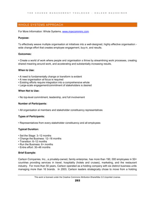 T H E C H A N G E M A N A G E M E N T T O O L B O O K – H O L G E R N A U H E I M E R
This work is licensed under the Creative Commons Attribution-ShareAlike 3.0 Unported License.
293
WHOLE SYSTEMS APPROACH
For More Information: Whole Systems, www.maxcomminc.com
Purpose:
To effectively weave multiple organisation al initiatives into a well-designed, highly effective organisation -
wide change effort that creates employee engagement, buy-in, and results.
Outcomes:
•  Create  a  world  of work where people and organisation s thrive by streamlining work processes, creating
shared meaning around work, and accelerating and substantially increasing results.
When to Use:
•  A  need  to  fundamentally  change  or  transform  is  evident  
•  A  new  organisation al focus is required
•  Existing  efforts  require  integration  into  a  comprehensive  whole  
•  Large-scale engagement/commitment of stakeholders is desired
When Not to Use:
•  No  top-level commitment, leadership, and full involvement
Number of Participants:
•  All  organisation al members and stakeholder constituency representatives
Types of Participants:
•  Representatives  from  every  stakeholder  constituency  and  all  employees
Typical Duration:
•  Set  the  Stage:  3–12 months
•  Change  the  Business:  12–18 months
•  Transition:  6–12 months
•  Run  the  Business:  6+  months  
•  Entire  effort:  30–48 months
Brief Example:
Carlson Companies, Inc., a privately-owned, family enterprise, has more than 190, 000 employees in 50+
countries providing services in travel, hospitality (hotels and cruises), marketing, and the restaurant
industry. For more than 50 years, Carlson operated as a holding company with six distinct business units
managing more than 16 brands. In 2003, Carlson leaders strategically chose to move from a holding
 