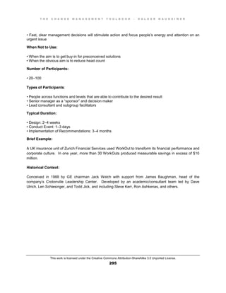 T H E C H A N G E M A N A G E M E N T T O O L B O O K – H O L G E R N A U H E I M E R
This work is licensed under the Creative Commons Attribution-ShareAlike 3.0 Unported License.
295
•  Fast, clear management decisions will stimulate action and focus people’s energy and attention on an
urgent issue
When Not to Use:
•  When  the  aim  is  to  get  buy-in for preconceived solutions
•  When  the  obvious  aim  is  to  reduce  head  count
Number of Participants:
•  20–100
Types of Participants:
•  People  across  functions  and  levels  that are able to contribute to the desired result
•  Senior  manager  as  a  “sponsor”  and  decision  maker  
•  Lead  consultant and subgroup facilitators
Typical Duration:
•  Design:  2–4 weeks
•  Conduct  Event:  1–3 days
•  Implementation  of  Recommendations:  3–4 months
Brief Example:
A UK insurance unit of Zurich Financial Services used WorkOut to transform its financial performance and
corporate culture. In one year, more than 30 WorkOuts produced measurable savings in excess of $10
million.
Historical Context:
Conceived in 1988 by GE chairman Jack Welch with support from James Baughman, head of the
company’s Crotonville Leadership Center. Developed by an academic/consultant team led by Dave
Ulrich, Len Schlesinger, and Todd Jick, and including Steve Kerr, Ron Ashkenas, and others.
 