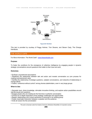 T H E C H A N G E M A N A G E M E N T T O O L B O O K – H O L G E R N A U H E I M E R
This work is licensed under the Creative Commons Attribution-ShareAlike 3.0 Unported License.
296
Figure 88: WorkOut
This text is provided by courtesy of Peggy Holman, Tom Devane, and Steven Cady, The Change
Handbook.
THE WORLD CAFE
For More Information: The World Cafe? www.theworldcafe.com
Purpose:
To foster the conditions for the emergence of collective intelligence by engaging people in dynamic
strategic conversations around questions that matter to their lives and work.
Outcomes:
•  Surfaces  unquestioned  assumptions  
•   Redefines   the   relationship   between   talk   and   action   and   reveals   conversation   as   core   process   for  
creating business/social value
•  Clarifies  the  relationship  of  strategic  questions, catalytic conversations, and networks of relationships in
change efforts
•  Fosters  “coherence  without  control”  among  diverse  stakeholders, even in very large groups
When to Use:
•  Generate  input, share knowledge, stimulate innovative thinking, and explore action possibilities around
real-life issues and questions
•  Engage  people  who  are  meeting  for  the  first  time  in  authentic  conversation  
•  Conduct  an  in-depth exploration of key strategic challenges and opportunities
•  Deepen  relationships  and  mutual  ownership  of  outcomes  in  an  existing  group
•  Create  meaningful  interaction  between  a  speaker  and  the  audience  
•  Invite  all  voices  into  the  conversation
 