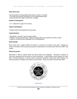 T H E C H A N G E M A N A G E M E N T T O O L B O O K – H O L G E R N A U H E I M E R
This work is licensed under the Creative Commons Attribution-ShareAlike 3.0 Unported License.
297
When Not to Use:
•  Driving  toward  an  already  determined  outcome, solution, or answer
•  To  convey  only  one-way information or to do implementation plans
•  Have  less  than  90  minutes  or  fewer  than  12  people
Number of Participants:
•  12–1, 000s with no upper limit in theory
Types of Participants:
•  Diverse  voices  and  perspectives  on  key  issues
Typical Duration:
•  Preparation:  Less  than  1  day to several months
•  Process:  2  hours  to  several  days. Regular on-going Cafe’s may unfold over months or years
•  Follow-up: As determined by designers, host, and participants
Brief Example:
When faced with a budget shortfall, the Museum of Science and Industry used cafe? dialogues to
discover innovative revenue-producing programs enabling them to end fiscal year 2003 with a $267, 000
surplus.
Historical Context:
Discovered in 1995 by Juanita Brown and David Isaacs with colleagues. Grounded in patterns of
community organizing and the spread of social movements. Underpinnings include research by David
Bohm, Humberto Maturana, Francisco Varela, Christopher Alexanderl, Fritjof Capra, Meg Wheatley, and
other approaches to dialogue and collective consciousness. Deep commitment to democratic ideals.
Figure 89: The
 