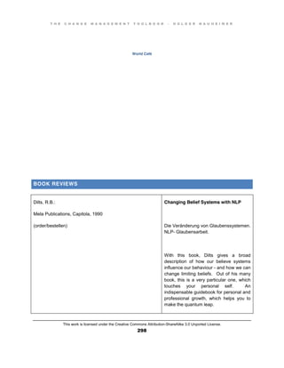 T H E C H A N G E M A N A G E M E N T T O O L B O O K – H O L G E R N A U H E I M E R
This work is licensed under the Creative Commons Attribution-ShareAlike 3.0 Unported License.
298
World Café
BOOK REVIEWS
Dilts, R.B.:
Meta Publications, Capitola, 1990
(order/bestellen)
Changing Belief Systems with NLP
Die Veränderung von Glaubenssystemen.
NLP- Glaubensarbeit.
With this book, Dilts gives a broad
description of how our believe systems
influence our behaviour - and how we can
change limiting beliefs. Out of his many
book, this is a very particular one, which
touches your personal self. An
indispensable guidebook for personal and
professional growth, which helps you to
make the quantum leap.
 