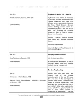 T H E C H A N G E M A N A G E M E N T T O O L B O O K – H O L G E R N A U H E I M E R
This work is licensed under the Creative Commons Attribution-ShareAlike 3.0 Unported License.
299
Dilts, R.B.:
Meta Publications, Capitola, 1994-1995
(order/bestellen)
Strategies of Genius Vol. I, II and III
My favourite books of Dilts. In this series,
he analyses what was the intellectual and
creative background that made such
different persons as Aristotle, Leonardo
Da Vinci, Albert Einstein, Sherlock
Holmes, Wolfang Amadeus Mozart and
others being a genius - and how we can
apply their strategies for achieving
excellence. Many of Robert”s tools are
derived from this series.
Volume I: Aristotle, Sherlock Holmes,
Walt Disney and Wolfgang Amadeus
Mozart.
Volume II: Albert Einstein
Volume III: Sigmund Freud, Leonardo da
Vinci and Nikola Tesla
Dilts, R.B.:
Meta Publications, Capitola, 1996
(order/bestellen)
Visionary Leadership Skills
Von der Vision zur Aktion.
A rich collection of strategies on how to
become a leader. One of my essential
books for change management.
Satir, V.:
Science and Behavior Books, 1988
(German Edition: Kommunikation - Selbstwert - Kongruenz.
Junfermann, 1990)
(order/bestellen)
The New Peoplemaking
Virginia Satir, who died 1988, was
certainly one of the greatest
psychotherapists of the last 30 years.
She was one of the developers of
systemic family therapy. Her approach is
based on multiple perspectives: "How
would you see yourself with the eyes of
your mother? What is the good intention
of your father?" Her system of family role
play is now widely applied for
organisation al development. "The New
 