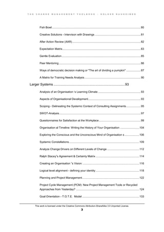 T H E C H A N G E M A N A G E M E N T T O O L B O O K – H O L G E R N A U H E I M E R
This work is licensed under the Creative Commons Attribution-ShareAlike 3.0 Unported License.
3
Fish Bowl.....................................................................................................................80
Creative Solutions - Intervison with Drawings ............................................................81
After Action Review (AAR)..........................................................................................82
Expectation Matrix.......................................................................................................83
Gentle Evaluation........................................................................................................85
Peer Mentoring............................................................................................................86
Ways of democratic decision making or "The art of dividing a pumpkin" ...................87
A Matrix for Training Needs Analysis..........................................................................90
Larger Systems .............................................................................93
Analysis  of  an  Organisation  ‘s  Learning  Climate ........................................................93
Aspects of Organisational Development.....................................................................93
Scoping - Delineating the Systemic Context of Consulting Assignments...................95
SWOT-Analysis...........................................................................................................97
Questionnaires for Satisfaction at the Workplace.......................................................99
Organisation al Timeline: Writing the History of Your Organisation .........................104
Exploring the Conscious and the Unconscious Mind of Organisation s ...................106
Systemic Constellations............................................................................................109
Analyze Change Drivers on Different Levels of Change ..........................................112
Ralph  Stacey”s  Agreement  &  Certainty  Matrix .........................................................114
Creating  an  Organisation  ”s  Vision: ..........................................................................116
Logical level alignment - defining your identity .........................................................118
Planning and Project Management...........................................................................122
Project Cycle Management (PCM): New Project Management Tools or Recycled
Approaches from Yesterday? ...................................................................................124
Goal Orientation - T.O.T.E. Model ...........................................................................133
 