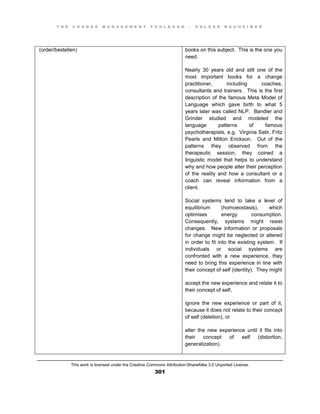 T H E C H A N G E M A N A G E M E N T T O O L B O O K – H O L G E R N A U H E I M E R
This work is licensed under the Creative Commons Attribution-ShareAlike 3.0 Unported License.
301
(order/bestellen) books on this subject. This is the one you
need.
Nearly 30 years old and still one of the
most important books for a change
practitioner, including coaches,
consultants and trainers. This is the first
description of the famous Meta Model of
Language which gave birth to what 5
years later was called NLP. Bandler and
Grinder studied and modeled the
language patterns of famous
psychotherapists, e.g. Virginia Satir, Fritz
Pearls and Milton Erickson. Out of the
patterns they observed from the
therapeutic session, they coined a
linguistic model that helps to understand
why and how people alter their perception
of the reality and how a consultant or a
coach can reveal information from a
client.
Social systems tend to take a level of
equilibrium (homoeostasis), which
optimises energy consumption.
Consequently, systems might resist
changes. New information or proposals
for change might be neglected or altered
in order to fit into the existing system. If
individuals or social systems are
confronted with a new experience, they
need to bring this experience in line with
their concept of self (identity). They might
accept the new experience and relate it to
their concept of self,
ignore the new experience or part of it,
because it does not relate to their concept
of self (deletion), or
alter the new experience until it fits into
their concept of self (distortion,
generalization).
 
