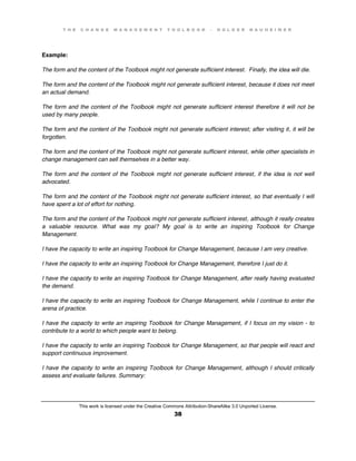 T H E C H A N G E M A N A G E M E N T T O O L B O O K – H O L G E R N A U H E I M E R
This work is licensed under the Creative Commons Attribution-ShareAlike 3.0 Unported License.
38
Example:
The form and the content of the Toolbook might not generate sufficient interest. Finally, the idea will die.
The form and the content of the Toolbook might not generate sufficient interest, because it does not meet
an actual demand.
The form and the content of the Toolbook might not generate sufficient interest therefore it will not be
used by many people.
The form and the content of the Toolbook might not generate sufficient interest; after visiting it, it will be
forgotten.
The form and the content of the Toolbook might not generate sufficient interest, while other specialists in
change management can sell themselves in a better way.
The form and the content of the Toolbook might not generate sufficient interest, if the idea is not well
advocated.
The form and the content of the Toolbook might not generate sufficient interest, so that eventually I will
have spent a lot of effort for nothing.
The form and the content of the Toolbook might not generate sufficient interest, although it really creates
a valuable resource. What was my goal? My goal is to write an inspiring Toolbook for Change
Management.
I have the capacity to write an inspiring Toolbook for Change Management, because I am very creative.
I have the capacity to write an inspiring Toolbook for Change Management, therefore I just do it.
I have the capacity to write an inspiring Toolbook for Change Management, after really having evaluated
the demand.
I have the capacity to write an inspiring Toolbook for Change Management, while I continue to enter the
arena of practice.
I have the capacity to write an inspiring Toolbook for Change Management, if I focus on my vision - to
contribute to a world to which people want to belong.
I have the capacity to write an inspiring Toolbook for Change Management, so that people will react and
support continuous improvement.
I have the capacity to write an inspiring Toolbook for Change Management, although I should critically
assess and evaluate failures. Summary:
 