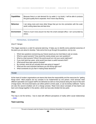 T H E C H A N G E M A N A G E M E N T T O O L B O O K – H O L G E R N A U H E I M E R
This work is licensed under the Creative Commons Attribution-ShareAlike 3.0 Unported License.
48
Capabilities Because there is a real demand for my water (= my book), I will be able to produce
the good quality that is expected. And I never stop flowing.
Behaviour I am doing more and more other things that put me into connection with the outer
world; writing takes less and less time.
Environment There is much more around me than the small cramped office. I am surrounded by
others.
PERSONAL SCENARIOS
(from P. Senge)
This trigger exercise is a start for personal planning. It helps you to identify some potential outcomes of
the plans you are about to develop. Take some time to go through the questions, one by one.
1. Which two questions (concerning your future) would you be most likely to ask an oracle.
2. What is a good scenario? How would the oracle answer your own questions?
3. What is a bad scenario? What if the world would turn into your worst nightmare?
4. If you look back two years, what would have been a useful scenario then?
5. What would have been good to foresee?
6. By contrast, what did you actually think was going to happen?
7. What are the most important decisions you are facing right now?
8. What constraints do you feel in making these decisions?
TEAM
At the heart of modern organisations are teams that share the responsibility and the resources for “getting
things done”. Most projects are too complex to be implemented by one person; most services need
different specialists and support staff to be delivered as well as most products being the result of the work
of large teams. We know that teams can either perform at their peak, or can be terribly inefficient. Teams
are also the second smallest unit of a change process. Read more about concepts of how teams can
learn and change together in this section, which we have also divided into two parts:
Maps
The map is not the territory - how to deal with different perceptions of reality within social relationships
....more
Team Learning
 