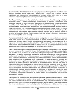 T H E C H A N G E M A N A G E M E N T T O O L B O O K – H O L G E R N A U H E I M E R
This work is licensed under the Creative Commons Attribution-ShareAlike 3.0 Unported License.
51
Our understanding of mental models and the underlying processes that shape them is drawn from various
research disciplines. Mainly, geographers, epistemologists, communication scientists, cognitive
psychologists and neurobiologists have contributed to a holistic concept which is one of the basic
principles in understanding the successful management of knowledge and change.
Paul Watzlawick’s books are full of anecdotal evidence for the process of mental mapping. In his book
“How Real Is Real? : Confusion, Disinformation, Communication” he describes a phenomenon which
occurred in Seattle at the end of the 1950”s. Many owners of vehicles realised, that their windscreens
were full of small scratches. A commission sent by President Eisenhower investigated the phenomenon
and found out that among the citizens of Seattle there were two persisting theories about the causes of
that phenomenon: one theory attributed the damage to a suspected Russian nuclear test, and the other to
a chemical reaction of the fresh tarmac which had been put on the State of Washington’s highways. After
the investigation was completed, the commission concluded that there was no significant increase of
scratched windscreens in Seattle. [Paul Watzlawick: How Real Is Real? : Confusion, Disinformation,
Communication” (1977). Vintage Books.]
From a neurobiological perspective, the constructivist paradigm that the brain creates its own version of
reality seems obvious. In our neurological processes, the retained information is constantly mixed in a
never ending number of different cocktails and complemented with meaning. Each time we reflect on an
experience or remember something, the cocktail has a different colour. There is no constancy in our
brain, no static files that are filled with stacks of objective facts - all our collected wisdom is constantly
altered, depending on our emotional state and the current task we are following.
There is nothing like an image in the brain (like the projection of a slide) and the taste of a good Bordeaux
is nothing but a certain flow of electricity. Among all different scientists, neurobiologists are probably the
only group that has no doubt about the insight image that cognitions is generate in the brain and that two
world exists - the world of things outside and the world of cognition inside our brain. If the neuronal code
of all senses is neutral, how do we distinguish a visual from an aural perception? It is the different areas
of the neo-cortex, which receive electrical impulses that originate from the senses, which interpret the
signal as visual or aural. If, for example, during a brain surgery the respective areas are stimulated with
electrodes, the patient might have a sensual experience, such as an image or a sound. The quality and
intensity of a cognitive process is not encoded in the singular neuronal impulses, but rather an
interpretative performance of the neo-cortex. Gerhard Roth, by education philosopher, but as the Director
of the Bremer Institute for Brain Research one of the leading neurobiologists says that the shift from the
physical and chemical environment is a radical one. The complexity of the environment is “destroyed” by
chunking it down to singular neuronal impulses of the receptors in the senses. From this, the brain has to
regenerate - through a multitude of processes - the complexity of the environment, as far as it is relevant
for the survival. Through new combinations on different levels of the cognitive system, new information
and meaning is produced.
The product of the cognitive process is different from the original, like the image reproduced by a digital
camera is a compression of the data that only represents the original. As we know, the human senses are
only sensitive for a certain spectrum of the offered information, e.g. a certain wavelength of the entire
spectrum of light. Some information packages do not elicit a neuronal reaction in the senses, because
they do not exceed a certain critical threshold potential. Finally, the senses and the descriptive parts of
 