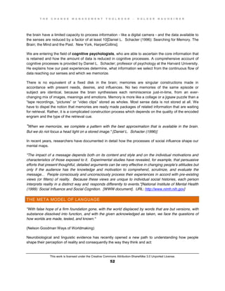 T H E C H A N G E M A N A G E M E N T T O O L B O O K – H O L G E R N A U H E I M E R
This work is licensed under the Creative Commons Attribution-ShareAlike 3.0 Unported License.
52
the brain have a limited capacity to process information - like a digital camera - and the data available to
the senses are reduced by a factor of at least 10[Daniel L. Schacter (1996): Searching for Memory. The
Brain; the Mind and the Past. New York, HarperCollins].
We are entering the field of cognitive psychologists, who are able to ascertain the core information that
is retained and how the amount of data is reduced in cognitive processes. A comprehensive account of
cognitive processes is provided by Daniel L. Schacter; professor of psychology at the Harvard University.
He explains how our past experiences determine, what information we select from the continuous flow of
data reaching our senses and which we memorize.
There is no equivalent of a fixed disk in the brain; memories are singular constructions made in
accordance with present needs, desires, and influences. No two memories of the same episode or
subject are identical, because the brain synthesises each reminiscence just-in-time, from an ever-
changing mix of images, meanings and emotions. Memory is more like a collage or a jigsaw puzzle than a
“tape recordings, “pictures” or “video clips” stored as wholes. Most sense data is not stored at all. We
have to dispel the notion that memories are ready made packages of related information that are waiting
for retrieval. Rather, it is a complicated construction process which depends on the quality of the encoded
engram and the type of the retrieval cue.
"When we memorize, we complete a pattern with the best approximation that is available in the brain.
But we do not focus a head light on a stored image." [Daniel L. Schacter (1996)]
In recent years, researchers have documented in detail how the processes of social influence shape our
mental maps.
"The impact of a message depends both on its content and style and on the individual motivations and
characteristics of those exposed to it. Experimental studies have revealed, for example, that persuasive
efforts that present thoughtful, detailed arguments can be very effective in changing people’s attitudes but
only if the audience has the knowledge and motivation to comprehend, scrutinize, and evaluate the
message... People consciously and unconsciously process their experiences in accord with pre-existing
views (or filters) of reality. Because these views are unique to individual social histories, each person
interprets reality in a distinct way and responds differently to events."[National Institute of Mental Health
(1999): Social Influence and Social Cognition. [WWW document]. URL: http://www.nimh.nih.gov]
THE META MODEL OF LANGUAGE
"With false hope of a firm foundation gone, with the world displaced by words that are but versions, with
substance dissolved into function, and with the given acknowledged as taken, we face the questions of
how worlds are made, tested, and known."
(Nelson Goodman Ways of Worldmaking)
Neurobiological and linguistic evidence has recently opened a new path to understanding how people
shape their perception of reality and consequently the way they think and act:
 