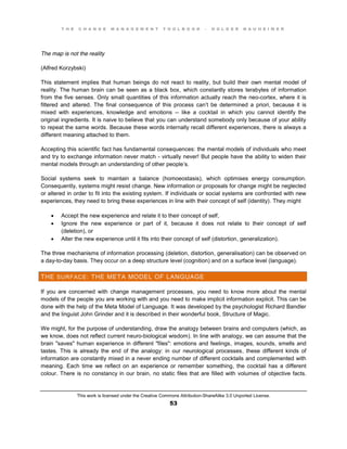 T H E C H A N G E M A N A G E M E N T T O O L B O O K – H O L G E R N A U H E I M E R
This work is licensed under the Creative Commons Attribution-ShareAlike 3.0 Unported License.
53
The map is not the reality
(Alfred Korzybski)
This statement implies that human beings do not react to reality, but build their own mental model of
reality. The human brain can be seen as a black box, which constantly stores terabytes of information
from the five senses. Only small quantities of this information actually reach the neo-cortex, where it is
filtered and altered. The final consequence of this process can’t be determined a priori, because it is
mixed with experiences, knowledge and emotions -- like a cocktail in which you cannot identify the
original ingredients. It is naive to believe that you can understand somebody only because of your ability
to repeat the same words. Because these words internally recall different experiences, there is always a
different meaning attached to them.
Accepting this scientific fact has fundamental consequences: the mental models of individuals who meet
and try to exchange information never match - virtually never! But people have the ability to widen their
mental models through an understanding of other people’s.
Social systems seek to maintain a balance (homoeostasis), which optimises energy consumption.
Consequently, systems might resist change. New information or proposals for change might be neglected
or altered in order to fit into the existing system. If individuals or social systems are confronted with new
experiences, they need to bring these experiences in line with their concept of self (identity). They might
 Accept the new experience and relate it to their concept of self,
 Ignore the new experience or part of it, because it does not relate to their concept of self
(deletion), or
 Alter the new experience until it fits into their concept of self (distortion, generalization).
The three mechanisms of information processing (deletion, distortion, generalisation) can be observed on
a day-to-day basis. They occur on a deep structure level (cognition) and on a surface level (language).
THE SURFACE: THE META MODEL OF LANGUAGE
If you are concerned with change management processes, you need to know more about the mental
models of the people you are working with and you need to make implicit information explicit. This can be
done with the help of the Meta Model of Language. It was developed by the psychologist Richard Bandler
and the linguist John Grinder and it is described in their wonderful book, Structure of Magic.
We might, for the purpose of understanding, draw the analogy between brains and computers (which, as
we know, does not reflect current neuro-biological wisdom). In line with analogy, we can assume that the
brain "saves" human experience in different "files": emotions and feelings, images, sounds, smells and
tastes. This is already the end of the analogy: in our neurological processes, these different kinds of
information are constantly mixed in a never ending number of different cocktails and complemented with
meaning. Each time we reflect on an experience or remember something, the cocktail has a different
colour. There is no constancy in our brain, no static files that are filled with volumes of objective facts.
 