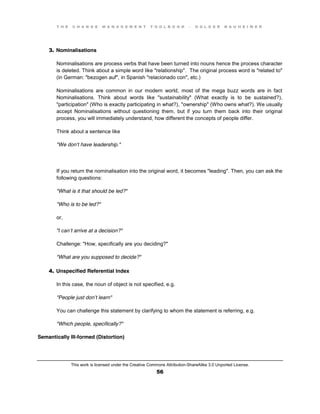 T H E C H A N G E M A N A G E M E N T T O O L B O O K – H O L G E R N A U H E I M E R
This work is licensed under the Creative Commons Attribution-ShareAlike 3.0 Unported License.
56
3. Nominalisations
Nominalisations are process verbs that have been turned into nouns hence the process character
is deleted. Think about a simple word like "relationship". The original process word is "related to"
(in German: "bezogen auf", in Spanish "relacionado con", etc.)
Nominalisations are common in our modern world, most of the mega buzz words are in fact
Nominalisations. Think about words like "sustainability" (What exactly is to be sustained?),
"participation" (Who is exactly participating in what?), "ownership" (Who owns what?). We usually
accept Nominalisations without questioning them, but if you turn them back into their original
process, you will immediately understand, how different the concepts of people differ.
Think about a sentence like
"We don’t have leadership."
If you return the nominalisation into the original word, it becomes "leading". Then, you can ask the
following questions:
"What is it that should be led?"
"Who is to be led?"
or,
"I  can’t arrive at a decision?"
Challenge: "How, specifically are you deciding?"
"What are you supposed to decide?"
4. Unspecified Referential Index
In this case, the noun of object is not specified, e.g.
"People just don’t learn"
You can challenge this statement by clarifying to whom the statement is referring, e.g.
"Which people, specifically?"
Semantically Ill-formed (Distortion)
 