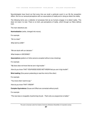 T H E C H A N G E M A N A G E M E N T T O O L B O O K – H O L G E R N A U H E I M E R
This work is licensed under the Creative Commons Attribution-ShareAlike 3.0 Unported License.
57
Neurobiologists have found out that every time we recall a particular event in our life the recognition
differs. We mix our sensual perceptions with our assumptions of reality and in doing so distort the reality.
The following terms are a collection of processes that we as humans engage in to distort reality. This
does not mean it is bad. There is no truth, just perceptions of reality, which through our filters defines
truth.
The main distortions are:
Nominalisation (verbs, changed into nouns).
For example:
"He is a loser"
What did he LOSE?
"We are stuck with our decision."
What hinders in DECIDING?
Assumptions (patterns of other persons accepted without cross checking).
For example:
"My boss does not know that we are in big trouble."
How do you know THAT YOUR BOSS DOES NOT KNOW that you are in big trouble?
Mind reading (One person pretending to read the mind of the other)
For example:
"You know what I want to say."
How do you know THAT I KNOW?
Complex Equivalence (Cause and Effect are connected without proof)
For example:
"The new boss is incapable of performing his job. That’s why our programme is halted."
 