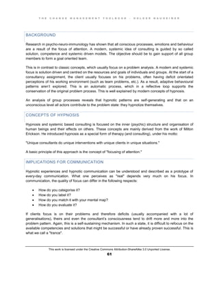T H E C H A N G E M A N A G E M E N T T O O L B O O K – H O L G E R N A U H E I M E R
This work is licensed under the Creative Commons Attribution-ShareAlike 3.0 Unported License.
61
BACKGROUND
Research in psycho-neuro-immunology has shown that all conscious processes, emotions and behaviour
are a result of the focus of attention. A modern, systemic idea of consulting is guided by so called
solution, competence and systemic driven models. The objective should be to gain support of all group
members to form a goal oriented team.
This is in contrast to classic concepts, which usually focus on a problem analysis. A modern and systemic
focus is solution driven and centred on the resources and goals of individuals and groups. At the start of a
consultancy assignment, the client usually focuses on his problems, often having deficit orientated
perceptions of his working environment (such as team problems, etc.). As a result, adaptive behavioural
patterns aren’t explored. This is an automatic process, which in a reflective loop supports the
conservation of the original problem process. This is well explained by modern concepts of hypnosis.
An analysis of group processes reveals that hypnotic patterns are self-generating and that on an
unconscious level all actors contribute to the problem state: they hypnotize themselves.
CONCEPTS OF HYPNOSIS
Hypnosis and systemic based consulting is focused on the inner (psychic) structure and organisation of
human beings and their effects on others. These concepts are mainly derived from the work of Milton
Erickson. He introduced hypnosis as a special form of therapy (and consulting), under his motto:
"Unique consultants do unique interventions with unique clients in unique situations."
A basic principle of this approach is the concept of "focusing of attention."
IMPLICATIONS FOR COMMUNICATION
Hypnotic experiences and hypnotic communication can be understood and described as a prototype of
every-day communication. What one perceives as "real" depends very much on his focus. In
communication, the quality of focus can differ in the following respects:
 How do you categorise it?
 How do you label it?
 How do you match it with your mental map?
 How do you evaluate it?
If clients focus is on their problems and therefore deficits (usually accompanied with a lot of
generalisations), theirs and even the consultant’s consciousness tend to drift more and more into the
problem pattern. Again, this is a self-sustaining mechanism. In such a state, it is difficult to refocus on the
available competencies and solutions that might be successful or have already proven successful. This is
what we call a "trance".
 