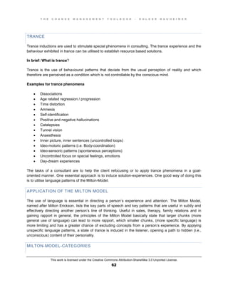 T H E C H A N G E M A N A G E M E N T T O O L B O O K – H O L G E R N A U H E I M E R
This work is licensed under the Creative Commons Attribution-ShareAlike 3.0 Unported License.
62
TRANCE
Trance inductions are used to stimulate special phenomena in consulting. The trance experience and the
behaviour exhibited in trance can be utilised to establish resource based solutions.
In brief: What is trance?
Trance is the use of behavioural patterns that deviate from the usual perception of reality and which
therefore are perceived as a condition which is not controllable by the conscious mind.
Examples for trance phenomena
 Dissociations
 Age related regression / progression
 Time distortion
 Amnesia
 Self-identification
 Positive and negative hallucinations
 Catalepsies
 Tunnel vision
 Anaesthesia
 Inner picture, inner sentences (uncontrolled loops)
 Ideo-motoric patterns (i.e. Body-coordination)
 Ideo-sensoric patterns (spontaneous perceptions)
 Uncontrolled focus on special feelings, emotions
 Day-dream experiences
The tasks of a consultant are to help the client refocusing or to apply trance phenomena in a goal-
oriented manner. One essential approach is to induce solution-experiences. One good way of doing this
is to utilise language patterns of the Milton-Model.
APPLICATION OF THE MILTON MODEL
The use of language is essential in directing a person’s experience and attention. The Milton Model,
named after Milton Erickson, lists the key parts of speech and key patterns that are useful in subtly and
effectively directing another person’s line of thinking. Useful in sales, therapy, family relations and in
gaining rapport in general, the principles of the Milton Model basically state that larger chunks (more
general use of language) can lead to more rapport, which smaller chunks, (more specific language) is
more limiting and has a greater chance of excluding concepts from a person’s experience. By applying
unspecific language patterns, a state of trance is induced in the listener, opening a path to hidden (i.e.,
unconscious) content of their personality.
MILTON-MODEL-CATEGORIES
 