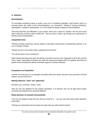 T H E C H A N G E M A N A G E M E N T T O O L B O O K – H O L G E R N A U H E I M E R
This work is licensed under the Creative Commons Attribution-ShareAlike 3.0 Unported License.
63
A. Deletions
Nominalization
To nominalise something means to make a noun out of something intangible, which doesn’t exist in a
concrete sense. Our world is full of Nominalisations, e.g. "ownership", instead of "owning something",
"participation", instead of "participating". It is much easier for people to agree on Nominalisations.
"We know that there are difficulties in your project, which are in need of a solution. And we don’t know
which resources could be used to clarify this - but your team is able to go through your experiences to
find the source of possibilities."
Unspecified Verbs
Thinking, knowing, perceiving, noticing, explore, to be aware, experiencing, understanding, learning, to try
out, to change, to forget...
"People can learn more easily under a supportive environment".
"You will be aware of your experience."
When phrases like these are used, the listener is forced to use his or her imagination to fill in who and the
how’s. Again, these types of phrases are useful for pacing and leading when the speaker becoming too
specific could mismatch the listener and break rapport or minimise influence.
Comparative und Superlative
"And the more we focus on our strengths; the better will be the results. We don’t know yet what is the best
solution, but we will find out."
Missing reference: "clear" and "apparently"
Someone, you, somehow, -where, -when…
"And you can pay attention for this specific perception. It is learning. One can be glad about certain
memories and experience all somehow different."
Modal operators of necessity and possibility
"And you are allowed to take the time, that  you  need  for  it  …  and  you  may  think  about  which  approach  
works best."
"Perhaps you should take rest and sleep one night; then you will be able to decide."
 