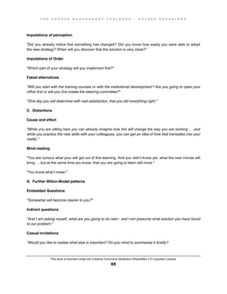 T H E C H A N G E M A N A G E M E N T T O O L B O O K – H O L G E R N A U H E I M E R
This work is licensed under the Creative Commons Attribution-ShareAlike 3.0 Unported License.
65
Imputations of perception
"Did you already notice that something has changed? Did you know how easily you were able to adopt
the new strategy? When will you discover that the solution is very close?"
Imputations of Order
"Which part of your strategy will you implement first?"
Faked alternatives
"Will you start with the training courses or with the institutional development? Are you going to open your
office first or will you first create the steering committee?"
"One day you will determine with real satisfaction, that you did everything right."
C. Distortions
Cause and effect
"While  you  are  sitting  here  you  can  already  imagine  how  this  will  change  the  way  you  are  working  …  and  
while you practice the new skills with your colleagues, you can get an idea of how that translates into your
reality."
Mind reading
"You are curious what your will get out of this learning. And you didn’t know yet, what the next minute will
bring  …  but  at  the  same  time  you  know, that you are going to learn still more."
"You know what I mean."
D. Further Milton-Model patterns
Embedded Questions
"Somewhat will become clearer to you?"
Indirect questions
"And I am asking myself, what are you going to do next - and I am presume what solution you have found
to our problem."
Casual invitations
"Would you like to realise what else is important? Do you mind to summarise it briefly?
 