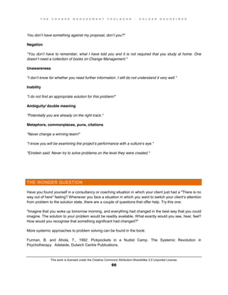 T H E C H A N G E M A N A G E M E N T T O O L B O O K – H O L G E R N A U H E I M E R
This work is licensed under the Creative Commons Attribution-ShareAlike 3.0 Unported License.
66
You don’t have something against my proposal, don’t you?"
Negation
"You don’t have to remember, what I have told you and it is not required that you study at home. One
doesn’t need a collection of books on Change Management."
Unawareness
"I don’t know for whether you need further information. I still do not understand it very well."
Inability
"I do not find an appropriate solution for this problem!"
Ambiguity/ double meaning
"Potentially you are already on the right track."
Metaphors, commonplaces, puns, citations
"Never change a winning team!"
"I know you will be examining the project’s performance with a vulture’s eye."
"Einstein said: Never try to solve problems on the level they were created."
THE WONDER QUESTION
Have you found yourself in a consultancy or coaching situation in which your client just had a "There is no
way out of here" feeling? Whenever you face a situation in which you want to switch your client’s attention
from problem to the solution state, there are a couple of questions that offer help. Try this one:
"Imagine that you woke up tomorrow morning, and everything had changed in the best way that you could
imagine. The solution to your problem would be readily available. What exactly would you see, hear, feel?
How would you recognise that something significant had changed?"
More systemic approaches to problem solving can be found in the book:
Furman, B. and Ahola, T., 1992: Pickpockets in a Nudist Camp. The Systemic Revolution in
Psychotherapy. Adelaide, Dulwich Centre Publications.
 
