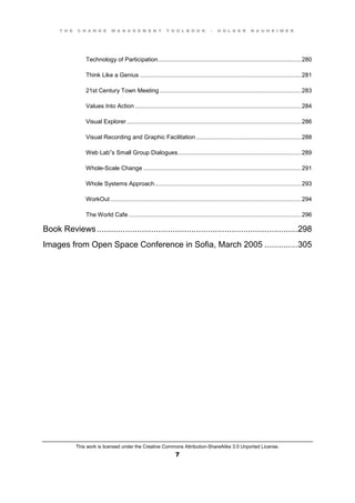 T H E C H A N G E M A N A G E M E N T T O O L B O O K – H O L G E R N A U H E I M E R
This work is licensed under the Creative Commons Attribution-ShareAlike 3.0 Unported License.
7
Technology of Participation.......................................................................................280
Think Like a Genius ..................................................................................................281
21st Century Town Meeting ......................................................................................283
Values Into Action .....................................................................................................284
Visual Explorer..........................................................................................................286
Visual Recording and Graphic Facilitation................................................................288
Web  Lab”s  Small  Group  Dialogues...........................................................................289
Whole-Scale Change ................................................................................................291
Whole Systems Approach.........................................................................................293
WorkOut....................................................................................................................294
The World Cafe.........................................................................................................296
Book Reviews.....................................................................................298
Images from Open Space Conference in Sofia, March 2005 ..............305
 