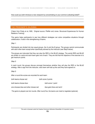 T H E C H A N G E M A N A G E M E N T T O O L B O O K – H O L G E R N A U H E I M E R
This work is licensed under the Creative Commons Attribution-ShareAlike 3.0 Unported License.
73
____________________________________________________________________________________
____________________________________________________________________________________
____________________________________________________________________________________
How could you both introduce a new viewpoint by concentrating on your common (colluding) belief?
THE PRISONER”S DILEMMA
(Taken from Pretty et al.,1995. Original source: Pfeiffer and Jones: Structured Experiences for Human
Relations Training)
This game helps participants to see how different strategies can solve competitive situations through
collaboration. It aids in the strengthening of teams.
Step 1:
Participants are divided into two equal groups, the A and the B group. The groups cannot communicate
with each other team except when specifically advised by the instructor (see Step3 below).
The groups are instructed that they can play the RED or the BLUE strategy. The words RED and BLUE
are written on cards and each team gets one of each. They are told that the objective of the exercise is to
get maximum points.
Step 2:
In each round, the groups discuss amongst themselves whether they will play the RED or the BLUE
strategy. After a sign from the instructor, each team will hold up the card they have agreed on.
Step 3:
After a round the scores are recorded for each team:
both teams choose red: both score 2 points
both teams choose blue: both score 1 point
one chooses blue and other choose red: blue gets three and red 0
The game is played over ten rounds. After round five, the teams can meet to negotiate (optional).
 