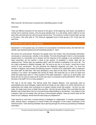 T H E C H A N G E M A N A G E M E N T T O O L B O O K – H O L G E R N A U H E I M E R
This work is licensed under the Creative Commons Attribution-ShareAlike 3.0 Unported License.
74
Step 4:
After round ten, the final score is counted and a debriefing session is held.
Comment:
There are different scenarios for the outcome of the game. At the beginning, both teams may decide to
choose red to maximize scoring, until one group decides blue. In a next phase, teams might try to trust
each other and both play red until one group tries the blue. The maximum number of points team can get
is 30 points, if the other gets nil. The maximum aggregate score of both groups is 40, if both play red
each time.
TEAMWORK AND TEAM LEARNING:
Expressed in a more popular way, we consist of an accumulation of emotional crooks, who hide their real
identity, play hazardous games and call everything society.(V. Satir)
We cannot not communicate. Whenever two people come into contact, they will exchange information,
consciously or unconsciously, verbally or non-verbally. The tricky thing though is that in a communication
process there is a transmitter and a receiver and the meaning of the message is not controlled by the
intent transmitter, but the reaction it elicits at the receiver. At breakfast, a mother might ask her
adolescent son: "Where were you yesterday night?" with the intention of partaking in her son’s life . The
son might understand a different message, like: "As long as you live in my house, I would like to have
control of your movements." The son perceives this statement negatively and sulks. You think this
scenario is negative, well consider the following scenario. A director of an organisation calls a meeting for
the entire staff. He tells them: "We have developed a new vision for the future. We want to be the first
company in our sector, the brightest star among all others. We would like you to come on board and
share this bright future with us." Three quarters of the staff understand: "I want you to work harder, and
those who do not come on board as far as the new vision is concerned w will be left behind." Who is right,
the boss or the staff? Or is it a tricky question?
The map is not the reality. This famous quote from Gregory Bateson, now equivocally used by
psychologists and neuro-biologists, means that we all create our own reality in our minds informed by our
experiences and maybe even according to our genes (nobody knows that exactly) - we form our own
maps. No single map is truer or better than any other - like the city plan of New York is not better than the
Michelin map of East Africa. But try to find the Empire State Building on the Michelin. The problem is that
if people’s maps do not overlap, they will have a communication problem. Have you tried to step into the
shoes of your colleague, whose favourite task brings you displeasure?
Team learning is more than a simple training of strategies for collaboration. It includes communication
skills, sharing visions, acceptance of mental models and recognition of the unique contribution of the
individual actors. Team learning facilitates future planning through the continuous processing of feedback
information.
 