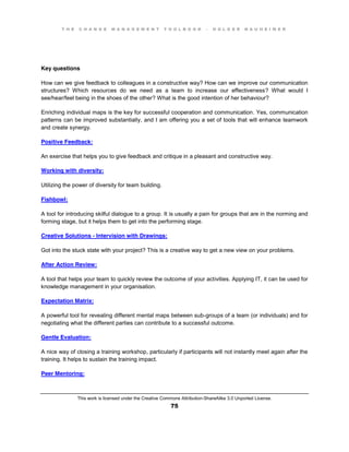 T H E C H A N G E M A N A G E M E N T T O O L B O O K – H O L G E R N A U H E I M E R
This work is licensed under the Creative Commons Attribution-ShareAlike 3.0 Unported License.
75
Key questions
How can we give feedback to colleagues in a constructive way? How can we improve our communication
structures? Which resources do we need as a team to increase our effectiveness? What would I
see/hear/feel being in the shoes of the other? What is the good intention of her behaviour?
Enriching individual maps is the key for successful cooperation and communication. Yes, communication
patterns can be improved substantially, and I am offering you a set of tools that will enhance teamwork
and create synergy.
Positive Feedback:
An exercise that helps you to give feedback and critique in a pleasant and constructive way.
Working with diversity:
Utilizing the power of diversity for team building.
Fishbowl:
A tool for introducing skilful dialogue to a group. It is usually a pain for groups that are in the norming and
forming stage, but it helps them to get into the performing stage.
Creative Solutions - Intervision with Drawings:
Got into the stuck state with your project? This is a creative way to get a new view on your problems.
After Action Review:
A tool that helps your team to quickly review the outcome of your activities. Applying IT, it can be used for
knowledge management in your organisation.
Expectation Matrix:
A powerful tool for revealing different mental maps between sub-groups of a team (or individuals) and for
negotiating what the different parties can contribute to a successful outcome.
Gentle Evaluation:
A nice way of closing a training workshop, particularly if participants will not instantly meet again after the
training. It helps to sustain the training impact.
Peer Mentoring:
 