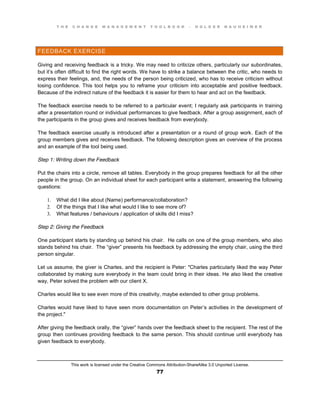T H E C H A N G E M A N A G E M E N T T O O L B O O K – H O L G E R N A U H E I M E R
This work is licensed under the Creative Commons Attribution-ShareAlike 3.0 Unported License.
77
FEEDBACK EXERCISE
Giving and receiving feedback is a tricky. We may need to criticize others, particularly our subordinates,
but it’s often difficult to find the right words. We have to strike a balance between the critic, who needs to
express their feelings, and, the needs of the person being criticized, who has to receive criticism without
losing confidence. This tool helps you to reframe your criticism into acceptable and positive feedback.
Because of the indirect nature of the feedback it is easier for them to hear and act on the feedback.
The feedback exercise needs to be referred to a particular event; I regularly ask participants in training
after a presentation round or individual performances to give feedback. After a group assignment, each of
the participants in the group gives and receives feedback from everybody.
The feedback exercise usually is introduced after a presentation or a round of group work. Each of the
group members gives and receives feedback. The following description gives an overview of the process
and an example of the tool being used.
Step 1: Writing down the Feedback
Put the chairs into a circle, remove all tables. Everybody in the group prepares feedback for all the other
people in the group. On an individual sheet for each participant write a statement, answering the following
questions:
1. What did I like about (Name) performance/collaboration?
2. Of the things that I like what would I like to see more of?
3. What features / behaviours / application of skills did I miss?
Step 2: Giving the Feedback
One participant starts by standing up behind his chair. He calls on one of the group members, who also
stands behind his chair. The “giver” presents his feedback by addressing the empty chair, using the third
person singular.
Let us assume, the giver is Charles, and the recipient is Peter: "Charles particularly liked the way Peter
collaborated by making sure everybody in the team could bring in their ideas. He also liked the creative
way, Peter solved the problem with our client X.
Charles would like to see even more of this creativity, maybe extended to other group problems.
Charles would have liked to have seen more documentation on Peter’s activities in the development of
the project."
After giving the feedback orally, the “giver” hands over the feedback sheet to the recipient. The rest of the
group then continues providing feedback to the same person. This should continue until everybody has
given feedback to everybody.
 