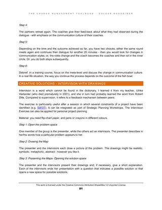 T H E C H A N G E M A N A G E M E N T T O O L B O O K – H O L G E R N A U H E I M E R
This work is licensed under the Creative Commons Attribution-ShareAlike 3.0 Unported License.
81
Step 4:
The partners retreat again. The coaches give their feed-back about what they had observed during the
dialogue - with emphasis on the communication culture of their coaches.
Step 5:
Depending on the time and the outcome achieved so far, you have two choices; either the same round
meets again and continues their dialogue for another 20 minutes - then you would look for changes in
communication styles; or, the roles change and the coach becomes the coaches and then sit in the inner
circle. Or, you do both steps subsequently.
Step 6:
Debrief. In a training course, focus on the meta-level and discuss the change in communication culture.
In a real life situation, the way you continue the process depends on the outcome of the fish bowl.
CREATIVE SOLUTIONS - INTERVISON WITH DRAWINGS
Intervision is a word which cannot be found in the dictionary. I learned it from my teacher, Ulrike
Harlander (who died prematurely in 2001), and she in turn had probably learned the word from Robert
Dilts. Compared to supervision, it refers to a feedback mechanism between peers.
The exercise is particularly useful after a session in which several constraints of a project have been
identified (e.g. SWOT). It can be integrated as part of Strategic Planning Workshops. The Intervision
Exercise can also be applied for personal project planning.
Material: you need flip-chart paper, and pens or crayons in different colours.
Step 1: Open the problem space
One member of the group is the presenter, while the others act as intervisors. The presenter describes in
her/his words how a particular problem appears to her.
Step 2: Drawing the Map
The presenter and the intervisors each draw a picture of the problem. The drawings might be realistic,
symbolic, metaphoric, abstract - however you like it.
Step 3: Presenting the Maps- Opening the solution space
The presenter and the intervisors present their drawings and, if necessary, give a short explanation.
Each of the intervisors ends her presentation with a question that indicates a possible solution or that
opens a new space for possible solutions.
 