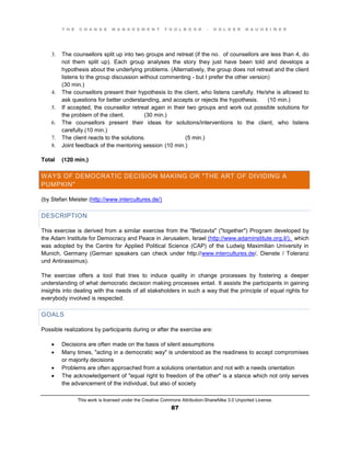 T H E C H A N G E M A N A G E M E N T T O O L B O O K – H O L G E R N A U H E I M E R
This work is licensed under the Creative Commons Attribution-ShareAlike 3.0 Unported License.
87
3. The counsellors split up into two groups and retreat (if the no. of counsellors are less than 4, do
not them split up). Each group analyses the story they just have been told and develops a
hypothesis about the underlying problems. (Alternatively, the group does not retreat and the client
listens to the group discussion without commenting - but I prefer the other version)
(30 min.)
4. The counsellors present their hypothesis to the client, who listens carefully. He/she is allowed to
ask questions for better understanding, and accepts or rejects the hypothesis. (10 min.)
5. If accepted, the counsellor retreat again in their two groups and work out possible solutions for
the problem of the client. (30 min.)
6. The counsellors present their ideas for solutions/interventions to the client, who listens
carefully.(10 min.)
7. The client reacts to the solutions. (5 min.)
8. Joint feedback of the mentoring session (10 min.)
Total (120 min.)
WAYS OF DEMOCRATIC DECISION MAKING OR "THE ART OF DIVIDING A
PUMPKIN"
(by Stefan Meister (http://www.intercultures.de/)
DESCRIPTION
This exercise is derived from a similar exercise from the "Betzavta" ("together") Program developed by
the Adam Institute for Democracy and Peace in Jerusalem, Israel (http://www.adaminstitute.org.il/), which
was adopted by the Centre for Applied Political Science (CAP) of the Ludwig Maximilian University in
Munich, Germany (German speakers can check under http://www.intercultures.de/, Dienste / Toleranz
und Antirassimus).
The exercise offers a tool that tries to induce quality in change processes by fostering a deeper
understanding of what democratic decision making processes entail. It assists the participants in gaining
insights into dealing with the needs of all stakeholders in such a way that the principle of equal rights for
everybody involved is respected.
GOALS
Possible realizations by participants during or after the exercise are:
 Decisions are often made on the basis of silent assumptions
 Many times, "acting in a democratic way" is understood as the readiness to accept compromises
or majority decisions
 Problems are often approached from a solutions orientation and not with a needs orientation
 The acknowledgement of "equal right to freedom of the other" is a stance which not only serves
the advancement of the individual, but also of society
 
