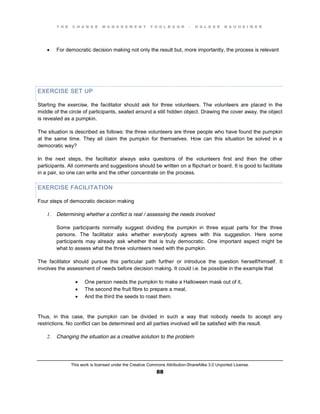 T H E C H A N G E M A N A G E M E N T T O O L B O O K – H O L G E R N A U H E I M E R
This work is licensed under the Creative Commons Attribution-ShareAlike 3.0 Unported License.
88
 For democratic decision making not only the result but, more importantly, the process is relevant
EXERCISE SET UP
Starting the exercise, the facilitator should ask for three volunteers. The volunteers are placed in the
middle of the circle of participants, seated around a still hidden object. Drawing the cover away, the object
is revealed as a pumpkin.
The situation is described as follows: the three volunteers are three people who have found the pumpkin
at the same time. They all claim the pumpkin for themselves. How can this situation be solved in a
democratic way?
In the next steps, the facilitator always asks questions of the volunteers first and then the other
participants. All comments and suggestions should be written on a flipchart or board. It is good to facilitate
in a pair, so one can write and the other concentrate on the process.
EXERCISE FACILITATION
Four steps of democratic decision making
1. Determining whether a conflict is real / assessing the needs involved
Some participants normally suggest dividing the pumpkin in three equal parts for the three
persons. The facilitator asks whether everybody agrees with this suggestion. Here some
participants may already ask whether that is truly democratic. One important aspect might be
what to assess what the three volunteers need with the pumpkin.
The facilitator should pursue this particular path further or introduce the question herself/himself. It
involves the assessment of needs before decision making. It could i.e. be possible in the example that
 One person needs the pumpkin to make a Halloween mask out of it,
 The second the fruit fibre to prepare a meal,
 And the third the seeds to roast them.
Thus, in this case, the pumpkin can be divided in such a way that nobody needs to accept any
restrictions. No conflict can be determined and all parties involved will be satisfied with the result.
2. Changing the situation as a creative solution to the problem
 