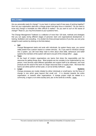 T H E C H A N G E M A N A G E M E N T T O O L B O O K – H O L G E R N A U H E I M E R
This work is licensed under the Creative Commons Attribution-ShareAlike 3.0 Unported License.
9
WELCOME!
Are you personally ready for change? Is your team in serious need of new ways of working together?
How can your organisation deal with a change project that lacks focus or direction? Do you want to
know why change is inevitable but often difficult to realise? Do you want to surf on the waves of
change? Read on, you may find answers to your questions here...
The Change Management Toolbook is a collection of more than 120 tools, methods and strategies
that you can apply during different stages of personal, team and organisational development, in
training, facilitation and consulting. It is divided into three principal sections (if you like, you can jump
straight to each section by clicking on the links below):
 Self
Change Management starts and ends with individuals. As system theory says, you cannot
really predict how a person reacts to a certain stimulus. So, if you want to introduce change
into a system, you will most likely need to think about what skills, behaviours and belief
systems the members of the system will need to be part of the change effort ...more
 Team
At the heart of modern organisations are teams that share the responsibility and the
resources for getting things done. Most projects are too complex to be implemented by one
person, most services need different specialists and support staff to be delivered, and most
products are the result of the work of a larger resources team or supply chain. We know that
teams can either perform at their peak, or can be terribly inefficient …more
 Larger Systems
Change processes are mostly initiated by either individuals or small teams, but the focus of
change is one which goes beyond that small unit. It is directed towards the entire
organisation, or towards other organisations. A change project might be related to a
community, a region or an entire society (and, yes: to the world as a whole)…more.
 