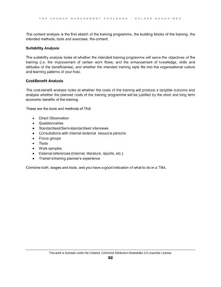 T H E C H A N G E M A N A G E M E N T T O O L B O O K – H O L G E R N A U H E I M E R
This work is licensed under the Creative Commons Attribution-ShareAlike 3.0 Unported License.
92
The content analysis is the first sketch of the training programme, the building blocks of the training, the
intended methods, tools and exercises, the content.
Suitability Analysis
The suitability analysis looks at whether the intended training programme will serve the objectives of the
training (i.e. the improvement of certain work flows, and the enhancement of knowledge, skills and
attitudes of the beneficiaries), and whether the intended training style fits into the organisational culture
and learning patterns of your host.
Cost/Benefit Analysis
The cost-benefit analysis looks at whether the costs of the training will produce a tangible outcome and
analysis whether the planned costs of the training programme will be justified by the short and long term
economic benefits of the training.
These are the tools and methods of TNA
 Direct Observation
 Questionnaires
 Standardised/Semi-standardised interviews
 Consultations with internal /external resource persons
 Focus groups
 Tests
 Work samples
 External references (Internet, literature, reports, etc.)
 Trainer’s/training planner’s experience
Combine both, stages and tools, and you have a good indication of what to do in a TNA.
 