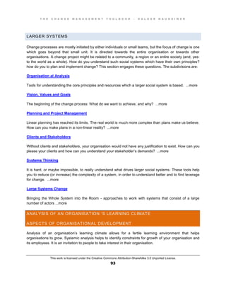 T H E C H A N G E M A N A G E M E N T T O O L B O O K – H O L G E R N A U H E I M E R
This work is licensed under the Creative Commons Attribution-ShareAlike 3.0 Unported License.
93
LARGER SYSTEMS
Change processes are mostly initiated by either individuals or small teams, but the focus of change is one
which goes beyond that small unit. It is directed towards the entire organisation or towards other
organisations. A change project might be related to a community, a region or an entire society (and, yes:
to the world as a whole). How do you understand such social systems which have their own principles?
how do you to plan and implement change? This section engages these questions. The subdivisions are:
Organisation al Analysis
Tools for understanding the core principles and resources which a larger social system is based. ...more
Vision, Values and Goals
The beginning of the change process: What do we want to achieve, and why? ...more
Planning and Project Management
Linear planning has reached its limits. The real world is much more complex than plans make us believe.
How can you make plans in a non-linear reality? ...more
Clients and Stakeholders
Without clients and stakeholders, your organisation would not have any justification to exist. How can you
please your clients and how can you understand your stakeholder’s demands? ...more
Systems Thinking
It is hard, or maybe impossible, to really understand what drives larger social systems. These tools help
you to reduce (or increase) the complexity of a system, in order to understand better and to find leverage
for change. ...more
Large Systems Change
Bringing the Whole System into the Room - approaches to work with systems that consist of a large
number of actors ...more
ANALYSIS OF AN ORGANISATION ‘S LEARNING CLIMATE
ASPECTS OF ORGANISATIONAL DEVELOPMENT
Analysis of an organisation’s learning climate allows for a fertile learning environment that helps
organisations to grow. Systemic analysis helps to identify constraints for growth of your organisation and
its employees. It is an invitation to people to take interest in their organisation.
 