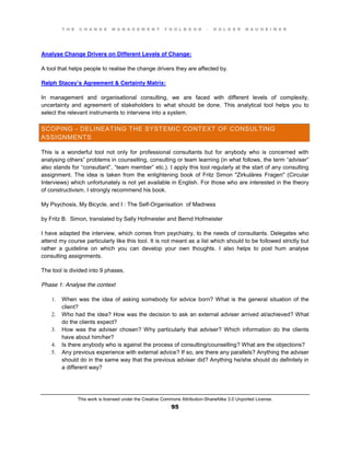 T H E C H A N G E M A N A G E M E N T T O O L B O O K – H O L G E R N A U H E I M E R
This work is licensed under the Creative Commons Attribution-ShareAlike 3.0 Unported License.
95
Analyse Change Drivers on Different Levels of Change:
A tool that helps people to realise the change drivers they are affected by.
Ralph Stacey’s Agreement & Certainty Matrix:
In management and organisational consulting, we are faced with different levels of complexity,
uncertainty and agreement of stakeholders to what should be done. This analytical tool helps you to
select the relevant instruments to intervene into a system.
SCOPING - DELINEATING THE SYSTEMIC CONTEXT OF CONSULTING
ASSIGNMENTS
This is a wonderful tool not only for professional consultants but for anybody who is concerned with
analysing others” problems in counselling, consulting or team learning (in what follows, the term “adviser”
also stands for “consultant”,  “team member” etc.). I apply this tool regularly at the start of any consulting
assignment. The idea is taken from the enlightening book of Fritz Simon "Zirkuläres Fragen" (Circular
Interviews) which unfortunately is not yet available in English. For those who are interested in the theory
of constructivism, I strongly recommend his book.
My Psychosis, My Bicycle, and I : The Self-Organisation of Madness
by Fritz B. Simon, translated by Sally Hofmeister and Bernd Hofmeister
I have adapted the interview, which comes from psychiatry, to the needs of consultants. Delegates who
attend my course particularly like this tool. It is not meant as a list which should to be followed strictly but
rather a guideline on which you can develop your own thoughts. I also helps to post hum analyse
consulting assignments.
The tool is divided into 9 phases.
Phase 1: Analyse the context
1. When was the idea of asking somebody for advice born? What is the general situation of the
client?
2. Who had the idea? How was the decision to ask an external adviser arrived at/achieved? What
do the clients expect?
3. How was the adviser chosen? Why particularly that adviser? Which information do the clients
have about him/her?
4. Is there anybody who is against the process of consulting/counselling? What are the objections?
5. Any previous experience with external advice? If so, are there any parallels? Anything the adviser
should do in the same way that the previous adviser did? Anything he/she should do definitely in
a different way?
 
