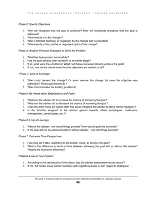 T H E C H A N G E M A N A G E M E N T T O O L B O O K – H O L G E R N A U H E I M E R
This work is licensed under the Creative Commons Attribution-ShareAlike 3.0 Unported License.
96
Phase 2: Specify Objectives
1. Who will recognise that the goal is achieved? How will somebody recognise that the goal is
achieved?
2. What exactly is to be changed?
3. Who is affected positively or negatively by the change that is expected?
4. What exactly is the positive or negative impact of the change?
Phase 3: Analyse Previous Strategies to Solve the Problem
1. What has been proven successfully?
2. Has the goal already been achieved at an earlier stage?
3. If so, what were the conditions? What had those concerned done to achieve the goal?
4. If not, how do the clients know that the objectives are realistic at all?
Phase 4: Look at Leverage
1. Who could prevent the change? Or even reverse the change (in case the objective was
achieved)? What could he/she do?
2. Who could increase the existing problems?
Phase 5: Be Aware about Expectations and Fears
1. What can the adviser do to increase the chance of achieving the goal?
2. What can the adviser do to decrease the chance of achieving the goal?
3. Does the client make an implicit offer that would influence the adviser to leave his/her neutrality?
4. Is the function assigned to the adviser geared towards others (employees, customers,
management, beneficiaries, etc.)?
Phase 6: Look at Leverage
1. Without the adviser, how would things proceed? How would goals be achieved?
2. If the goal will not be achieved (with or without adviser), how will things proceed?
Phase 7: Delineate Time Perspectives
1. How long will it take (according to the clients” views) to achieve the goal?
2. What is the difference in terms of time between achieving the goal with or without the adviser?
What is the economic difference?
Phase 8: Look at Your Position
1. According to the perspective of the clients, has the adviser been perceived as neutral?
2. If not, did he/she loose his/her neutrality with regard to people or with regard to strategies? .
 