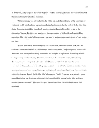 10 
In Rutherford, Judge Logan of the County Superior Court led an investigation and prosecution that netted 
the names of some three hundred Klansmen. 
White supremacy was not finalized in the 1870s, and needed considerable further campaigns of 
violence to codify into Jim Crow segregation and disenfranchisement. But the work of the Ku Klux Klan 
during Reconstruction laid the groundwork a society structured around hierarchies of race in the 
aftermath of slavery. The direct cost was born by the many victims of the horrific violence the Klan 
committed. The wider cost of white supremacy was born by southerners across spectrums of race, gender, 
and class. 
Second, conservative whites saw politics in a broad sense, as members of the Ku Klux Klan 
exercised violence in order to effect social as well as electoral concerns. They attempted to stop African 
Americans from arming and defending themselves, and attempted to regulate the relationship between 
bootleg whiskey and the authority of the state. How, then, is the nexus of race and politics during 
Reconstruction to be interpreted, and what was the Klan’s role in it? First, it is clear that some 
conservative white southerners were willing to commit serious acts of violence and terrorism in order to 
remove African Americans from politics by preventing them from voting and punishing those working to 
gain political power. Though the Ku Klux Klan’s founders in Pulaski, Tennessee were primarily young 
sons of local elites, and despite the substantial elite leadership of the North Carolina Klan, a sizeable 
number of perpetrators of Ku Klux atrocities were lower-class whites who visited violence on their 
neighbors. 
 
