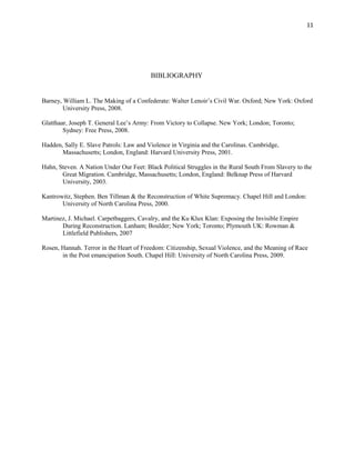 11 
BIBLIOGRAPHY 
Barney, William L. The Making of a Confederate: Walter Lenoir’s Civil War. Oxford; New York: Oxford 
University Press, 2008. 
Glatthaar, Joseph T. General Lee’s Army: From Victory to Collapse. New York; London; Toronto; 
Sydney: Free Press, 2008. 
Hadden, Sally E. Slave Patrols: Law and Violence in Virginia and the Carolinas. Cambridge, 
Massachusetts; London, England: Harvard University Press, 2001. 
Hahn, Steven. A Nation Under Our Feet: Black Political Struggles in the Rural South From Slavery to the 
Great Migration. Cambridge, Massachusetts; London, England: Belknap Press of Harvard 
University, 2003. 
Kantrowitz, Stephen. Ben Tillman & the Reconstruction of White Supremacy. Chapel Hill and London: 
University of North Carolina Press, 2000. 
Martinez, J. Michael. Carpetbaggers, Cavalry, and the Ku Klux Klan: Exposing the Invisible Empire 
During Reconstruction. Lanham; Boulder; New York; Toronto; Plymouth UK: Rowman & 
Littlefield Publishers, 2007 
Rosen, Hannah. Terror in the Heart of Freedom: Citizenship, Sexual Violence, and the Meaning of Race 
in the Post emancipation South. Chapel Hill: University of North Carolina Press, 2009. 

