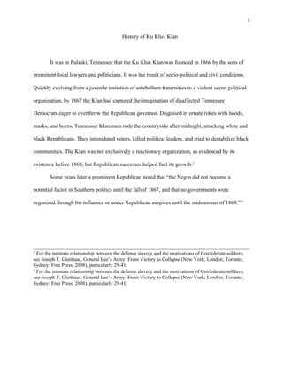 3 
History of Ku Klux Klan 
It was in Pulaski, Tennessee that the Ku Klux Klan was founded in 1866 by the sons of 
prominent local lawyers and politicians. It was the result of socio-political and civil conditions. 
Quickly evolving from a juvenile imitation of antebellum fraternities to a violent secret political 
organization, by 1867 the Klan had captured the imagination of disaffected Tennessee 
Democrats eager to overthrow the Republican governor. Disguised in ornate robes with hoods, 
masks, and horns, Tennessee Klansmen rode the countryside after midnight, attacking white and 
black Republicans. They intimidated voters, killed political leaders, and tried to destabilize black 
communities. The Klan was not exclusively a reactionary organization, as evidenced by its 
existence before 1868, but Republican successes helped fuel its growth.2 
Some years later a prominent Republican noted that “the Negro did not become a 
potential factor in Southern politics until the fall of 1867, and that no governments were 
organized through his influence or under Republican auspices until the midsummer of 1868.” 3 
2 For the intimate relationship between the defense slavery and the motivations of Confederate soldiers, 
see Joseph T. Glatthaar, General Lee’s Army: From Victory to Collapse (New York; London; Toronto; 
Sydney: Free Press, 2008), particularly 29-41. 
3 For the intimate relationship between the defense slavery and the motivations of Confederate soldiers, 
see Joseph T. Glatthaar, General Lee’s Army: From Victory to Collapse (New York; London; Toronto; 
Sydney: Free Press, 2008), particularly 29-41. 
 