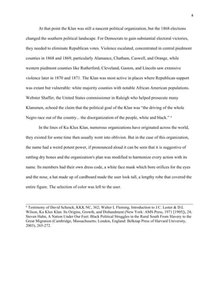 4 
At that point the Klan was still a nascent political organization, but the 1868 elections 
changed the southern political landscape. For Democrats to gain substantial electoral victories, 
they needed to eliminate Republican votes. Violence escalated, concentrated in central piedmont 
counties in 1868 and 1869, particularly Alamance, Chatham, Caswell, and Orange, while 
western piedmont counties like Rutherford, Cleveland, Gaston, and Lincoln saw extensive 
violence later in 1870 and 1871. The Klan was most active in places where Republican support 
was extant but vulnerable: white majority counties with notable African American populations. 
Webster Shaffer, the United States commissioner in Raleigh who helped prosecute many 
Klansmen, echoed the claim that the political goal of the Klan was “the driving of the whole 
Negro race out of the country... the disorganization of the people, white and black.” 4 
In the lines of Ku Klux Klan, numerous organizations have originated across the world, 
they existed for some time then usually went into oblivion. But in the case of this organization, 
the name had a weird potent power, if pronounced aloud it can be seen that it is suggestive of 
rattling dry bones and the organization's plan was modified to harmonize every action with its 
name. Its members had their own dress code, a white face mask which bore orifices for the eyes 
and the nose, a hat made up of cardboard made the user look tall, a lengthy robe that covered the 
entire figure. The selection of color was left to the user. 
4 Testimony of David Schenck, KKK NC, 362; Walter L Fleming, Introduction to J.C. Lester & D.L 
Wilson, Ku Klux Klan: Its Origins, Growth, and Disbandment (New York: AMS Press, 1971 [1905]), 24; 
Steven Hahn, A Nation Under Our Feet: Black Political Struggles in the Rural South From Slavery to the 
Great Migration (Cambridge, Massachusetts; London, England: Belknap Press of Harvard University, 
2003), 265-272. 
 