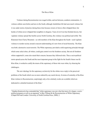5 
The Rise of Klan 
Violence during Reconstruction was waged within, and not between, southern communities. A 
violence seldom seen before and new to the South, although Antebellum life had seen much violence but 
it was under norms of practice during those time because owners of slaves often whipped them, but 
hordes of whites never whipped their neighbors in disguise. Years of civil war has finished slavery, but 
vigilante violence spread like bonfire across North Carolina, this violence was political and wilful. The 
Klansmen from Cherry Mountain—as with members of the Klan throughout the South—used vigilante 
violence to reorder society around a nascent understanding of a new form of racial hierarchy. The Klan 
was both a destructive racist terrorist. The White supremacy provided a solid organizing principle through 
which some select elites, all whites, could gain control over the Southern society. But not all Southern 
whites supported it, some also raised their concern, because they followed rules. Thus a socio-political 
storm spread across the South and the most important group in this fight for the South's future was Ki 
Klux Klan, it worked to codify the tenets of the supremacy of those who were white, by silencing the 
challengers. 
The new ideology for the supremacy exclusively for the whites was a reply to the perceived 
problems of the South which was no more ordered by any racial slavery. In terms of centrality of Ku Klux 
Klan violence to Reconstruction, surprisingly only a few scholarly works are available which are 
dedicated to a detailed treatment of the Klan.5 
5 Stephen Kantrowitz has contended that "white supremacy was not a fact but more of a slogan, a socio-political 
program as well as an argument" in Ben Tillman & the Reconstruction of White Supremacy 
(Chapel Hill and London: University of North Carolina Press, 2000), 2. 
 